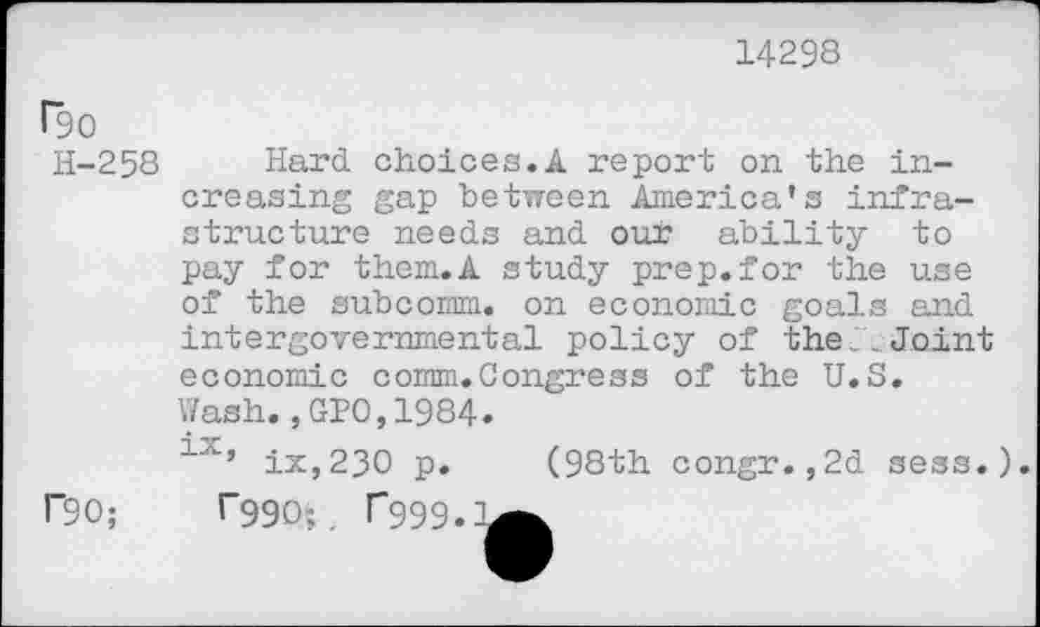 ﻿14298
1*90
H-258 Hard choices.A report on. the increasing gap between America’s infrastructure needs and our ability to pay for them.A study prep.for the use of the subcomm, on economic goals and intergovernmental policy of the: Joint economic comm.Congress of the U.S. Wash.,GPO,1984.
1X’ ix,23O p. (98th congr.,2d sess.).
r90;
*"990;. 1*999.